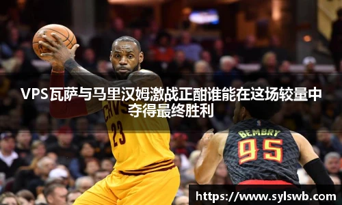 三亿体育VPS瓦萨与马里汉姆激战正酣谁能在这场较量中夺得最终胜利